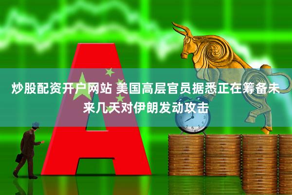 炒股配资开户网站 美国高层官员据悉正在筹备未来几天对伊朗发动攻击