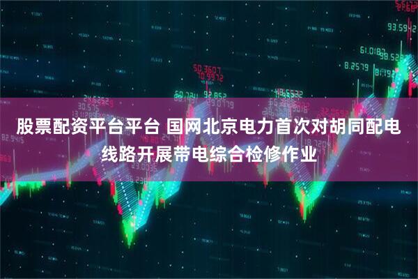 股票配资平台平台 国网北京电力首次对胡同配电线路开展带电综合检修作业