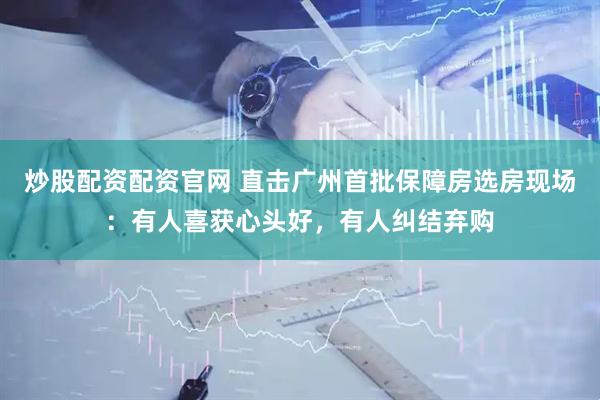 炒股配资配资官网 直击广州首批保障房选房现场：有人喜获心头好，有人纠结弃购