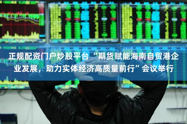 正规配资门户炒股平台 “期货赋能海南自贸港企业发展，助力实体经济高质量前行”会议举行