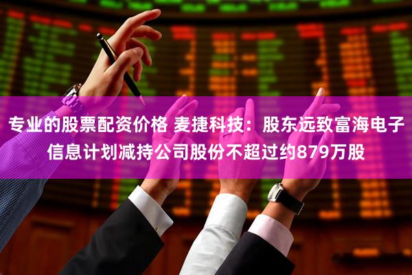专业的股票配资价格 麦捷科技：股东远致富海电子信息计划减持公司股份不超过约879万股