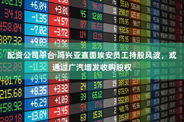 配资公司平台 冯兴亚直面埃安员工持股风波，或通过广汽增发收购股权