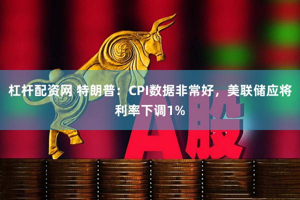 杠杆配资网 特朗普：CPI数据非常好，美联储应将利率下调1%