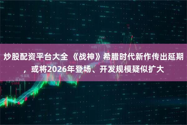 炒股配资平台大全 《战神》希腊时代新作传出延期，或将2026年登场、开发规模疑似扩大