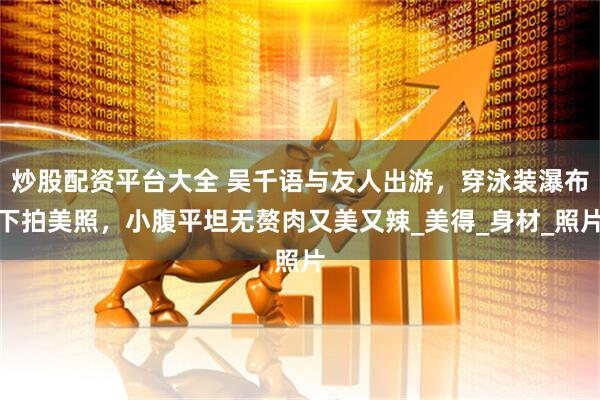 炒股配资平台大全 吴千语与友人出游，穿泳装瀑布下拍美照，小腹平坦无赘肉又美又辣_美得_身材_照片