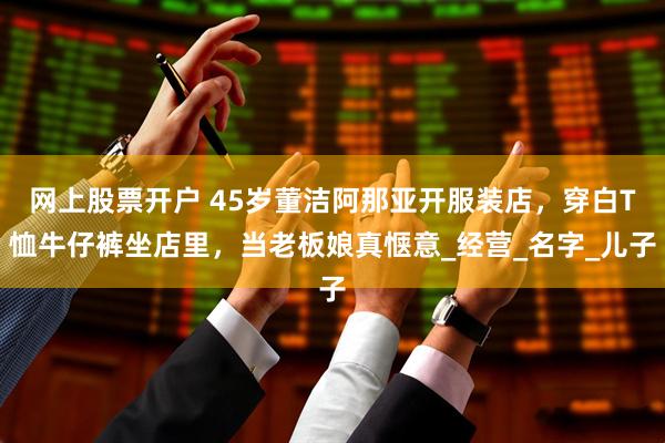 网上股票开户 45岁董洁阿那亚开服装店，穿白T恤牛仔裤坐店里，当老板娘真惬意_经营_名字_儿子