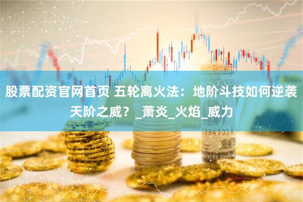 股票配资官网首页 五轮离火法：地阶斗技如何逆袭天阶之威？_萧炎_火焰_威力