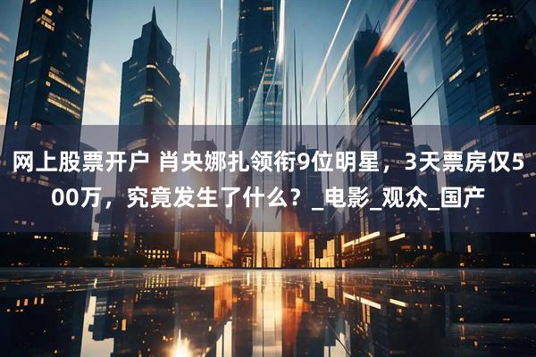 网上股票开户 肖央娜扎领衔9位明星，3天票房仅500万，究竟发生了什么？_电影_观众_国产