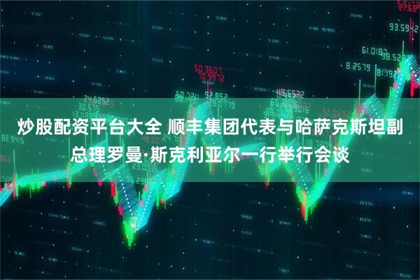 炒股配资平台大全 顺丰集团代表与哈萨克斯坦副总理罗曼·斯克利亚尔一行举行会谈