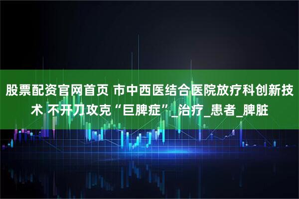 股票配资官网首页 市中西医结合医院放疗科创新技术 不开刀攻克“巨脾症”_治疗_患者_脾脏