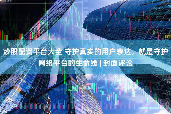 炒股配资平台大全 守护真实的用户表达，就是守护网络平台的生命线 | 封面评论