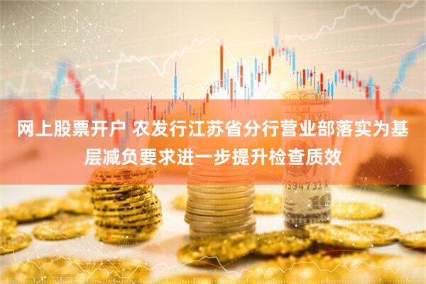 网上股票开户 农发行江苏省分行营业部落实为基层减负要求进一步提升检查质效