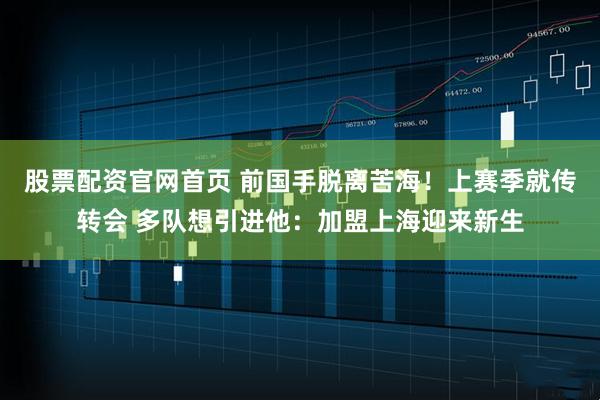 股票配资官网首页 前国手脱离苦海！上赛季就传转会 多队想引进他：加盟上海迎来新生