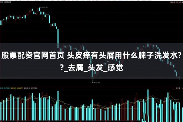 股票配资官网首页 头皮痒有头屑用什么牌子洗发水??_去屑_头发_感觉