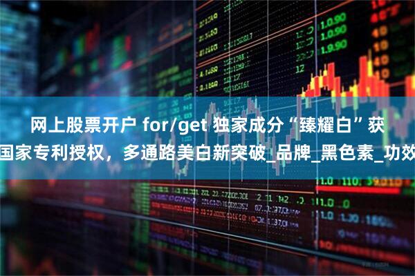 网上股票开户 for/get 独家成分“臻耀白”获国家专利授权，多通路美白新突破_品牌_黑色素_功效