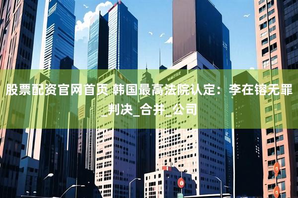股票配资官网首页 韩国最高法院认定：李在镕无罪_判决_合并_公司