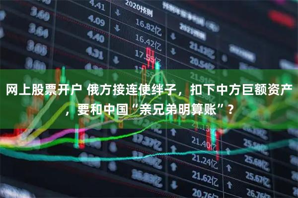 网上股票开户 俄方接连使绊子，扣下中方巨额资产，要和中国“亲兄弟明算账”？