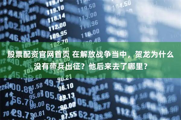 股票配资官网首页 在解放战争当中，贺龙为什么没有带兵出征？他后来去了哪里？