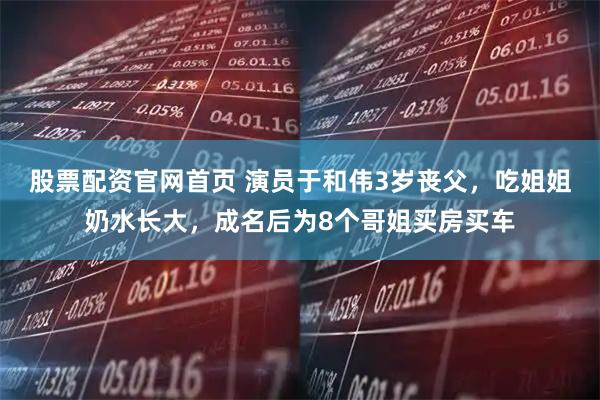 股票配资官网首页 演员于和伟3岁丧父，吃姐姐奶水长大，成名后为8个哥姐买房买车