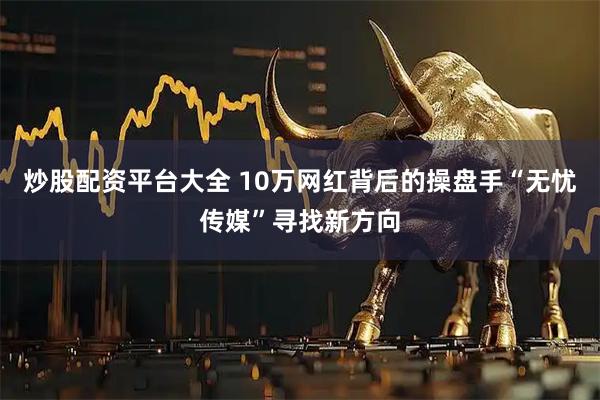 炒股配资平台大全 10万网红背后的操盘手“无忧传媒”寻找新方向