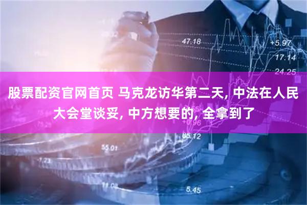 股票配资官网首页 马克龙访华第二天, 中法在人民大会堂谈妥, 中方想要的, 全拿到了