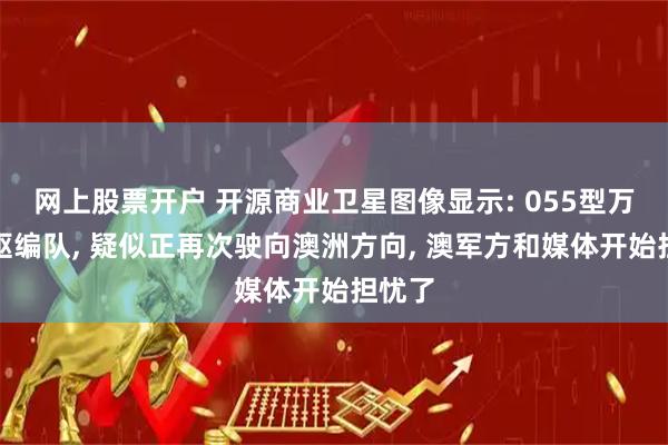 网上股票开户 开源商业卫星图像显示: 055型万吨大驱编队, 疑似正再次驶向澳洲方向, 澳军方和媒体开始担忧了
