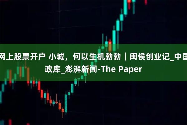 网上股票开户 小城，何以生机勃勃｜闽侯创业记_中国政库_澎湃新闻-The Paper