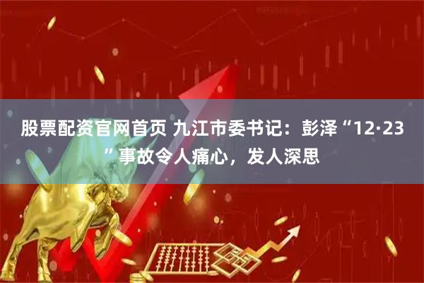 股票配资官网首页 九江市委书记：彭泽“12·23”事故令人痛心，发人深思