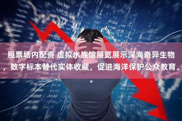 股票场内配资 虚拟水族馆展览展示深海奇异生物，数字标本替代实体收藏，促进海洋保护公众教育。