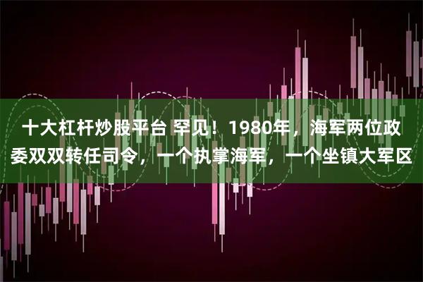 十大杠杆炒股平台 罕见！1980年，海军两位政委双双转任司令，一个执掌海军，一个坐镇大军区