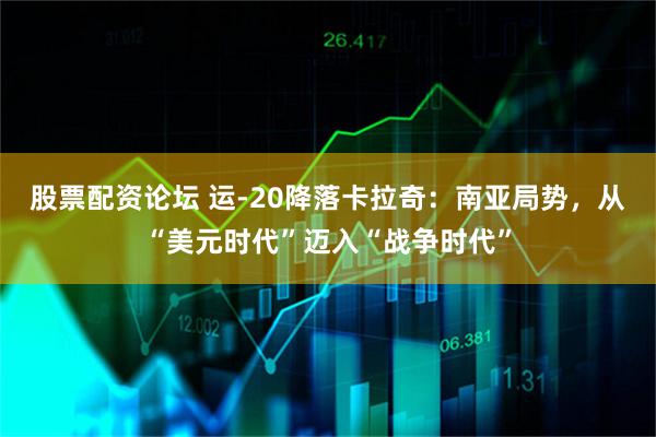 股票配资论坛 运-20降落卡拉奇：南亚局势，从“美元时代”迈入“战争时代”