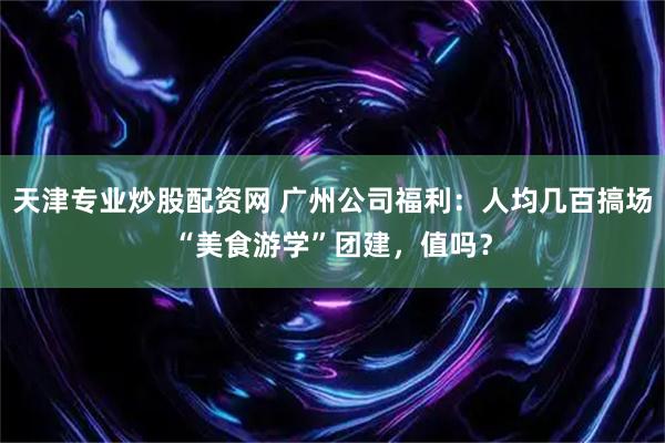 天津专业炒股配资网 广州公司福利：人均几百搞场“美食游学”团建，值吗？