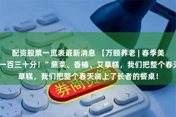 配资股票一览表最新消息 【万颐养老 | 春季美食品鉴会】“我想打一百三十分！”蕨菜、香椿、艾草糕，我们把整个春天端上了长者的餐桌！